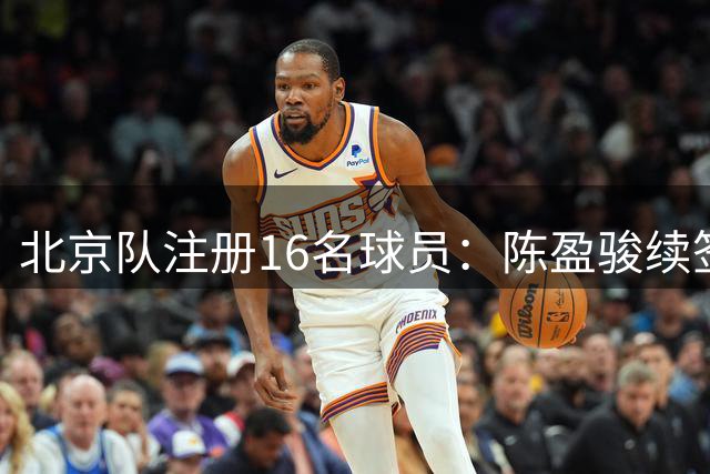 北京队注册16名球员：陈盈骏续签两年顶薪 周琦顶薪合同还剩两年